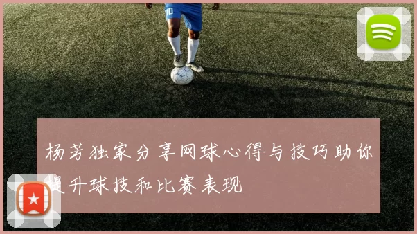杨芳独家分享网球心得与技巧助你提升球技和比赛表现