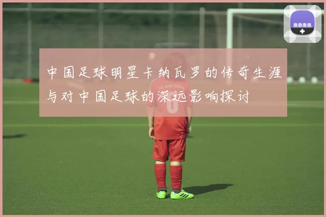 中国足球明星卡纳瓦罗的传奇生涯与对中国足球的深远影响探讨