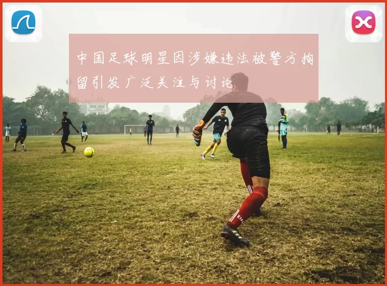 中国足球明星因涉嫌违法被警方拘留引发广泛关注与讨论