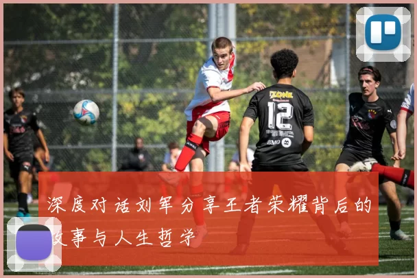 深度对话刘军分享王者荣耀背后的故事与人生哲学