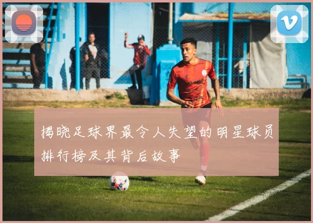 揭晓足球界最令人失望的明星球员排行榜及其背后故事