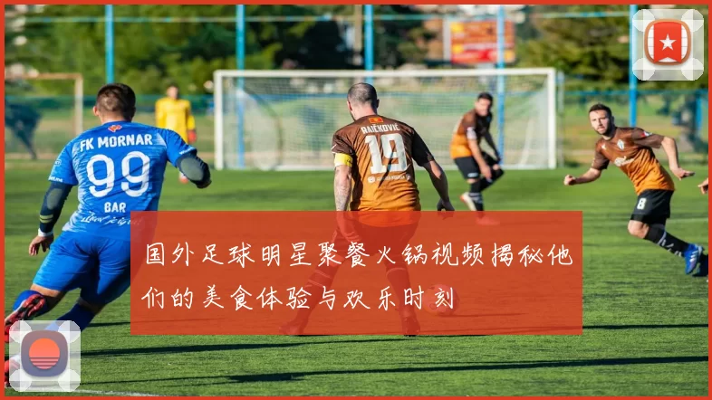 国外足球明星聚餐火锅视频揭秘他们的美食体验与欢乐时刻