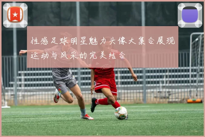 性感足球明星魅力头像大集合展现运动与风采的完美结合