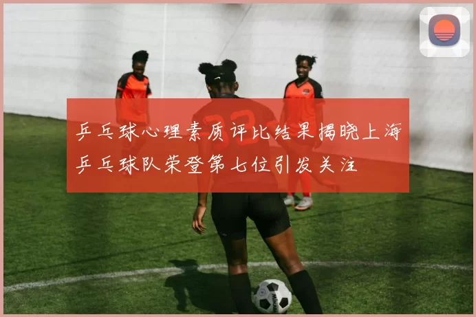 乒乓球心理素质评比结果揭晓上海乒乓球队荣登第七位引发关注