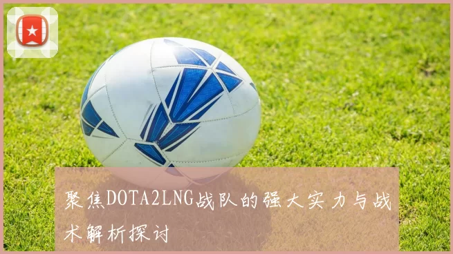 聚焦DOTA2LNG战队的强大实力与战术解析探讨