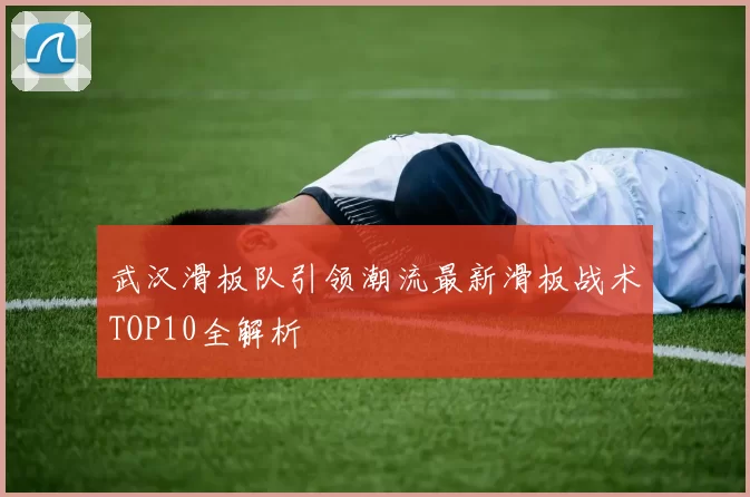武汉滑板队引领潮流最新滑板战术TOP10全解析