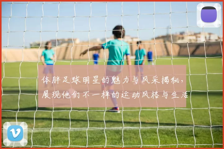 体胖足球明星的魅力与风采揭秘，展现他们不一样的运动风格与生活态度