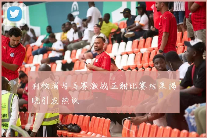 利物浦与马赛激战正酣比赛结果揭晓引发热议