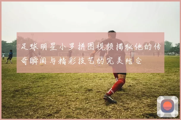 足球明星小罗拼图视频揭秘他的传奇瞬间与精彩技艺的完美结合