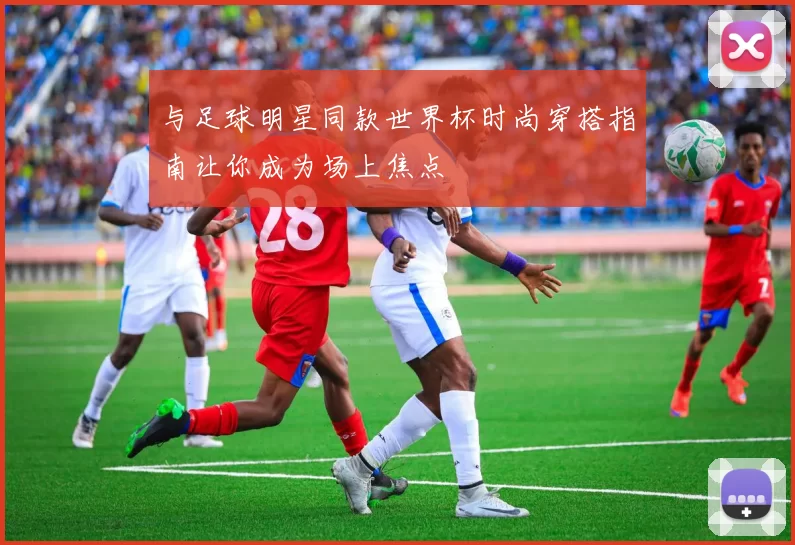 与足球明星同款世界杯时尚穿搭指南让你成为场上焦点
