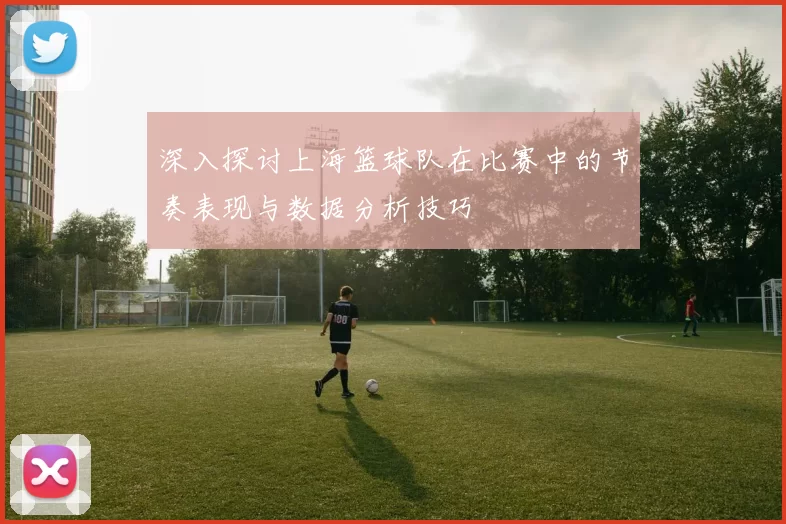 深入探讨上海篮球队在比赛中的节奏表现与数据分析技巧
