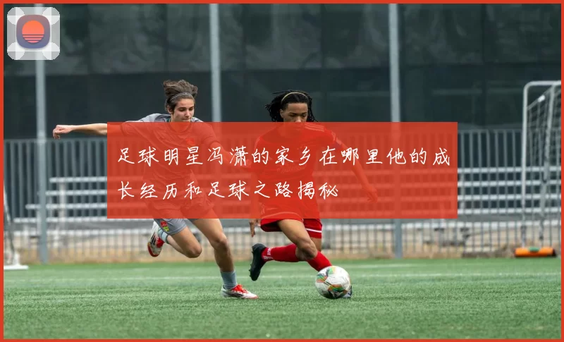 足球明星冯潇的家乡在哪里他的成长经历和足球之路揭秘