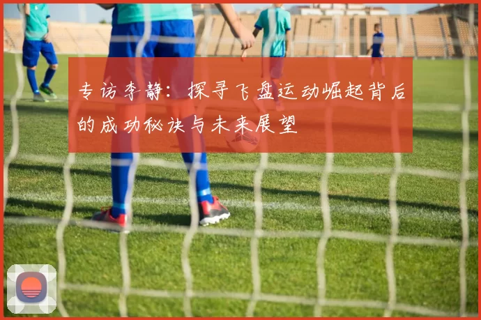 专访李静：探寻飞盘运动崛起背后的成功秘诀与未来展望