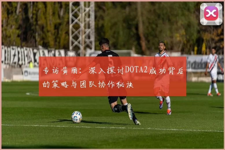 专访黄丽：深入探讨DOTA2成功背后的策略与团队协作秘诀