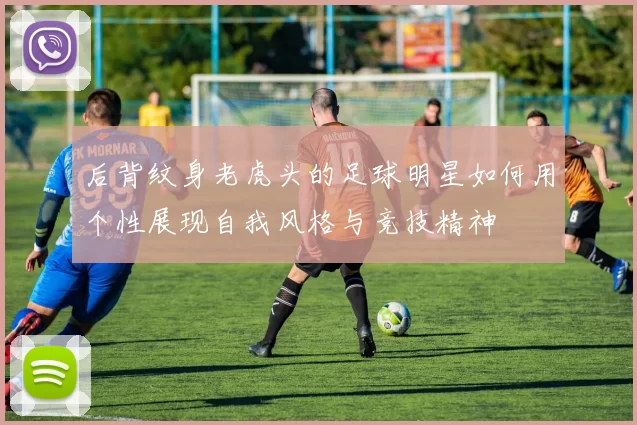 后背纹身老虎头的足球明星如何用个性展现自我风格与竞技精神