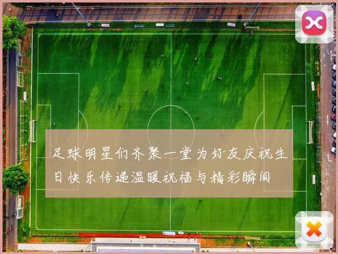 足球明星们齐聚一堂为好友庆祝生日快乐传递温暖祝福与精彩瞬间
