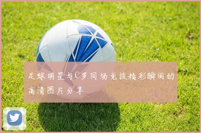 足球明星与C罗同场竞技精彩瞬间的高清图片分享