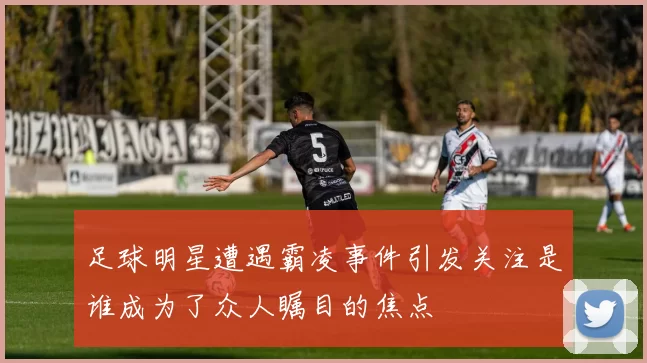 足球明星遭遇霸凌事件引发关注是谁成为了众人瞩目的焦点
