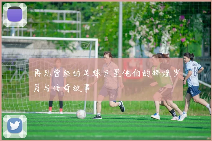 再见曾经的足球巨星他们的辉煌岁月与传奇故事