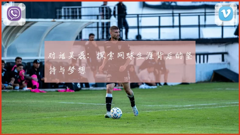 对话吴磊：探索网球生涯背后的坚持与梦想