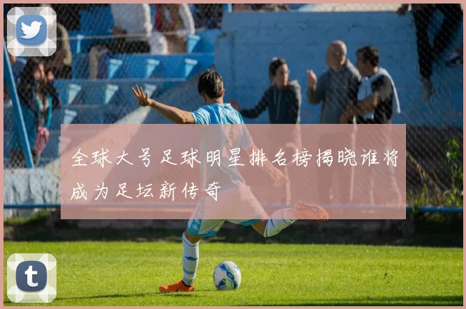 全球大号足球明星排名榜揭晓谁将成为足坛新传奇