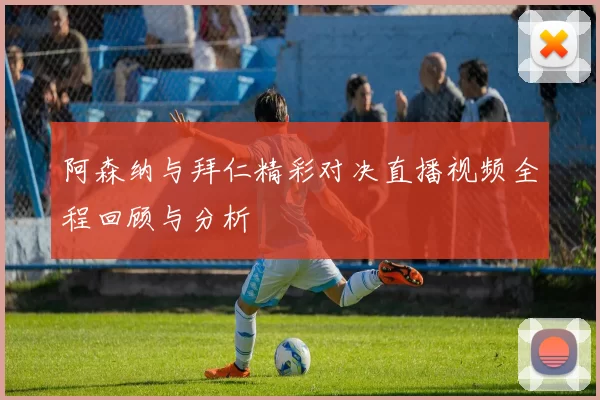 阿森纳与拜仁精彩对决直播视频全程回顾与分析