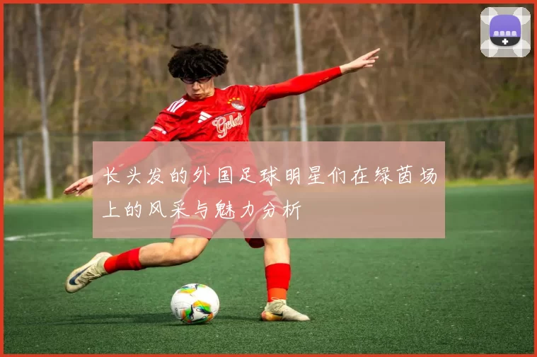 长头发的外国足球明星们在绿茵场上的风采与魅力分析