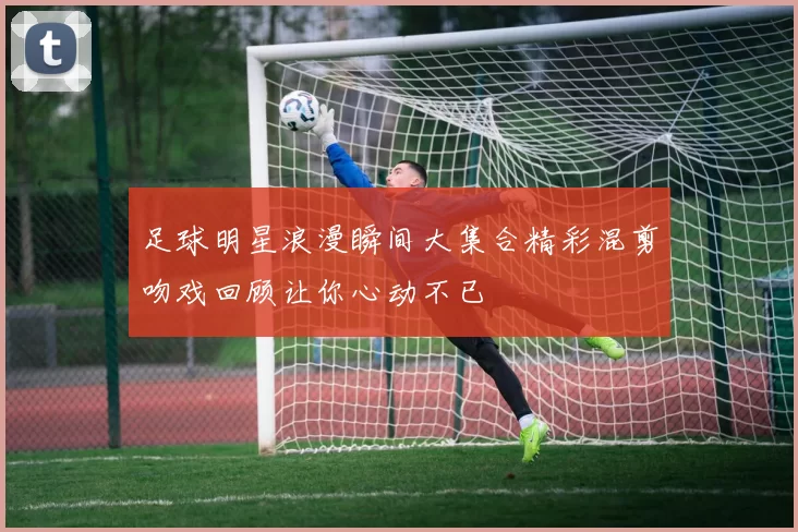 足球明星浪漫瞬间大集合精彩混剪吻戏回顾让你心动不已