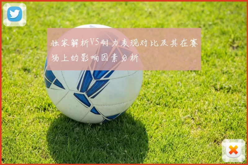 独家解析V5耐力表现对比及其在赛场上的影响因素分析