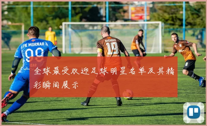 全球最受欢迎足球明星名单及其精彩瞬间展示