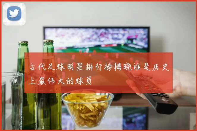 古代足球明星排行榜揭晓谁是历史上最伟大的球员