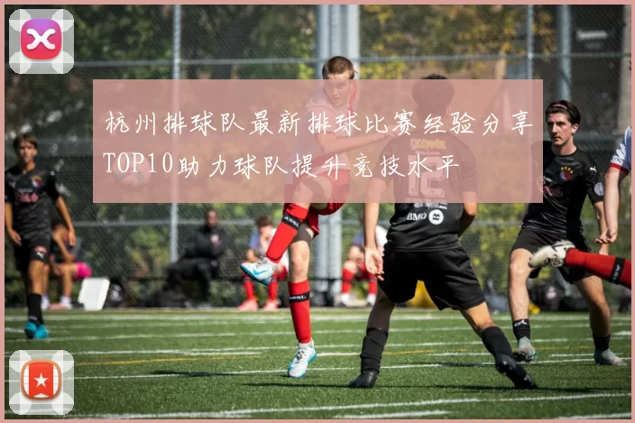 杭州排球队最新排球比赛经验分享TOP10助力球队提升竞技水平