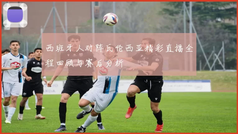 西班牙人对阵瓦伦西亚精彩直播全程回顾与赛后分析