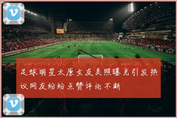 足球明星太原女友美照曝光引发热议网友纷纷点赞评论不断