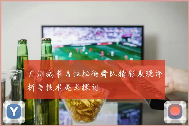 广州城市马拉松街舞队精彩表现评析与技术亮点探讨