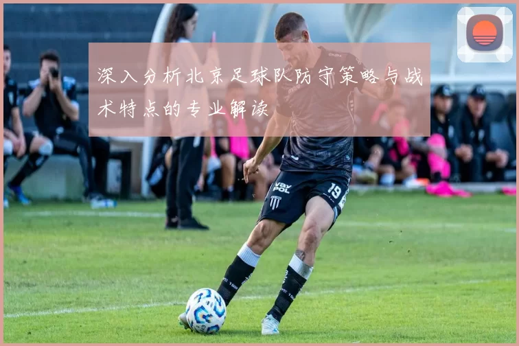 深入分析北京足球队防守策略与战术特点的专业解读
