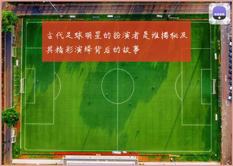 古代足球明星的扮演者是谁揭秘及其精彩演绎背后的故事