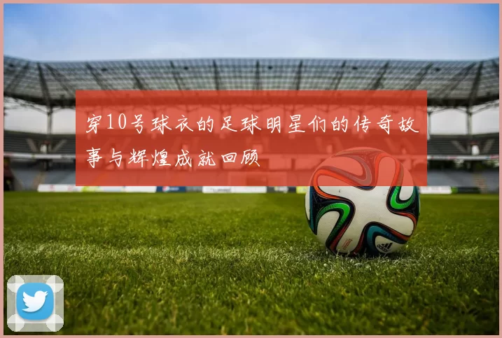 穿10号球衣的足球明星们的传奇故事与辉煌成就回顾
