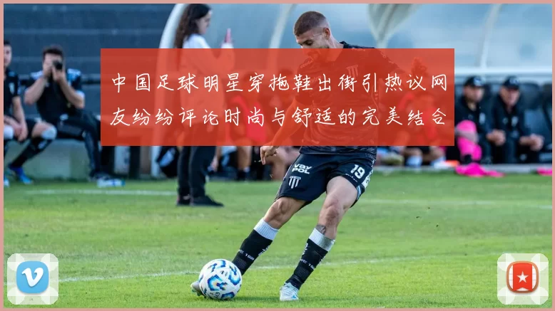 中国足球明星穿拖鞋出街引热议网友纷纷评论时尚与舒适的完美结合