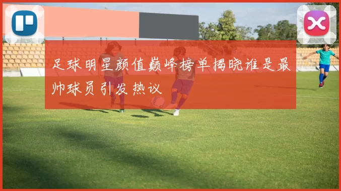 足球明星颜值巅峰榜单揭晓谁是最帅球员引发热议