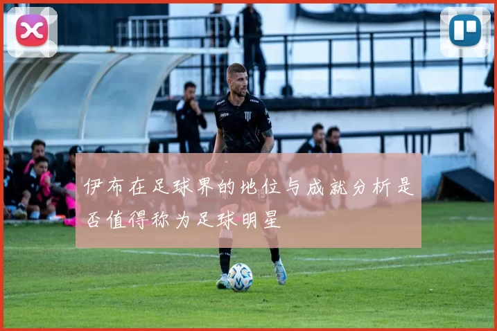 伊布在足球界的地位与成就分析是否值得称为足球明星