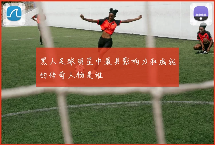 黑人足球明星中最具影响力和成就的传奇人物是谁