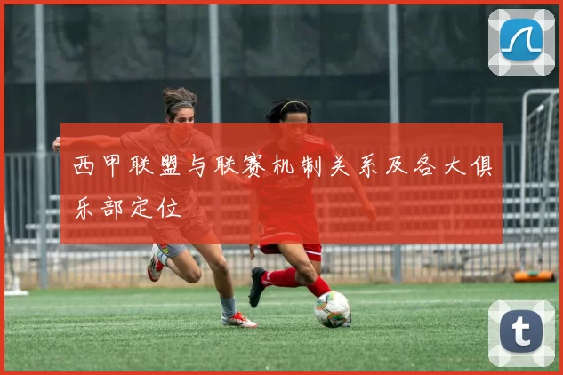 西甲联盟与联赛机制关系及各大俱乐部定位