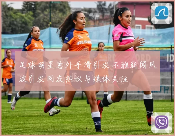 足球明星意外手滑引发不雅新闻风波引发网友热议与媒体关注