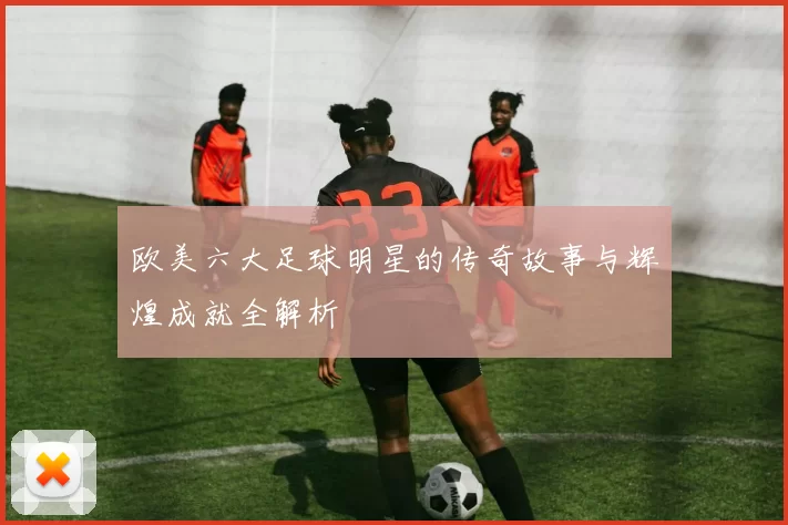 欧美六大足球明星的传奇故事与辉煌成就全解析