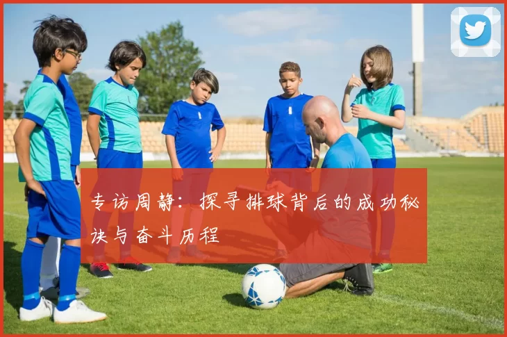 专访周静：探寻排球背后的成功秘诀与奋斗历程