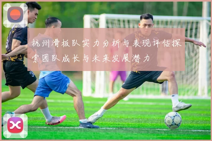 杭州滑板队实力分析与表现评估探索团队成长与未来发展潜力