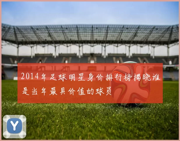 2014年足球明星身价排行榜揭晓谁是当年最具价值的球员