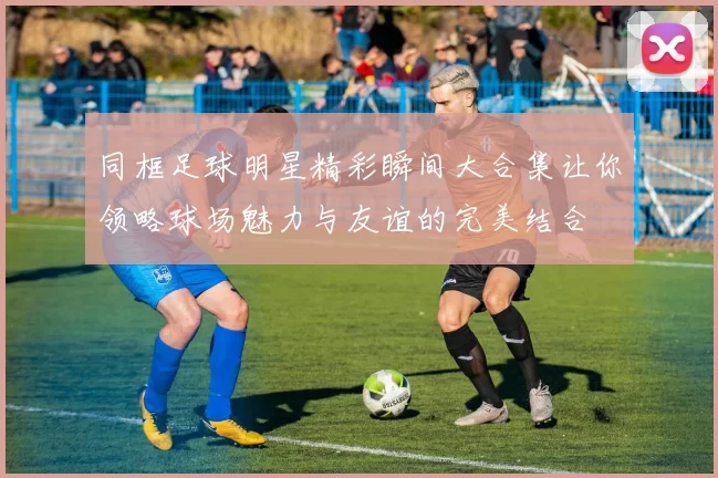 同框足球明星精彩瞬间大合集让你领略球场魅力与友谊的完美结合