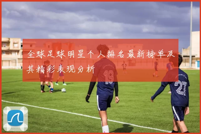 全球足球明星个人排名最新榜单及其精彩表现分析